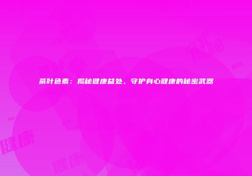 茶叶色素：揭秘健康益处，守护身心健康的秘密武器