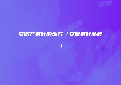 安徽产茶叶的地方「安徽茶叶品牌」