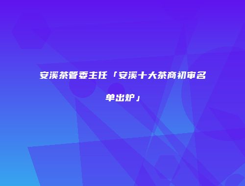 安溪茶管委主任「安溪十大茶商初审名单出炉」