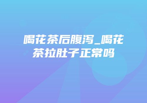 喝花茶后腹泻_喝花茶拉肚子正常吗
