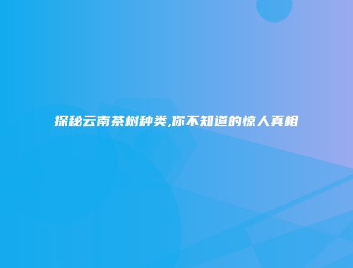 探秘云南茶树种类,你不知道的惊人真相