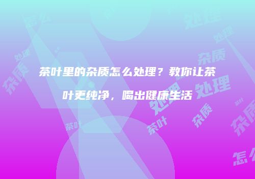 茶叶里的杂质怎么处理？教你让茶叶更纯净，喝出健康生活