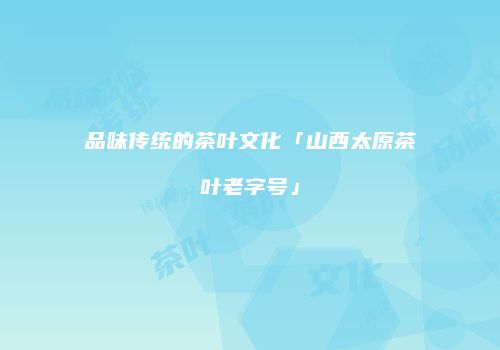 品味传统的茶叶文化「山西太原茶叶老字号」