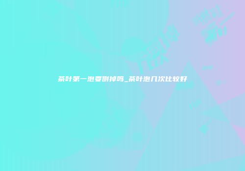 茶叶第一泡要倒掉吗_茶叶泡几次比较好