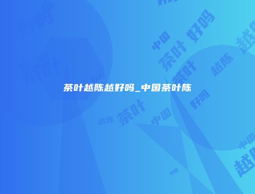 茶叶越陈越好吗_中国茶叶陈