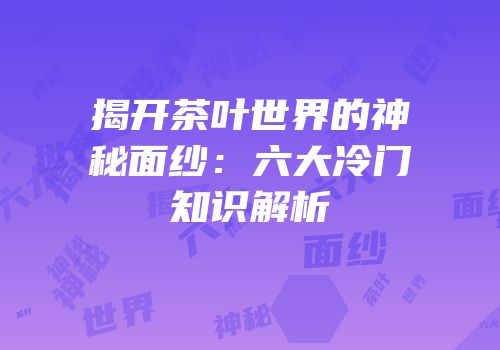 揭开茶叶世界的神秘面纱：六大冷门知识解析