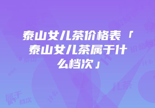泰山女儿茶价格表「泰山女儿茶属于什么档次」