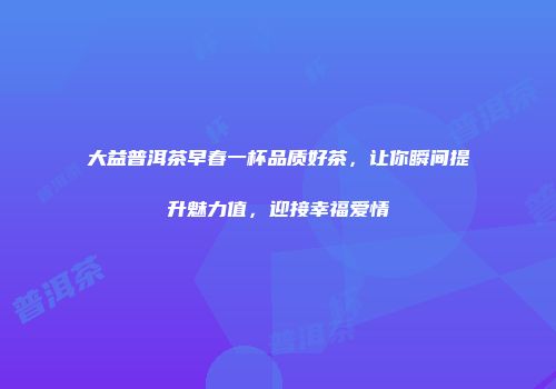 大益普洱茶早春一杯品质好茶，让你瞬间提升魅力值，迎接幸福爱情