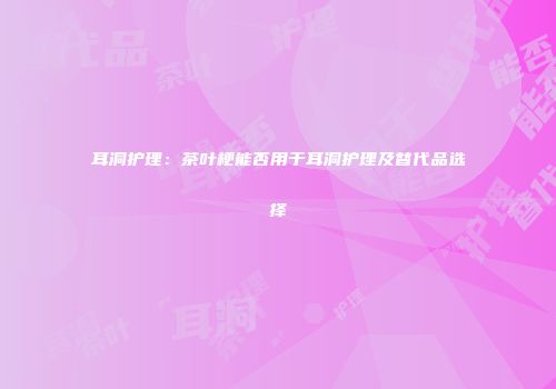 耳洞护理：茶叶梗能否用于耳洞护理及替代品选择