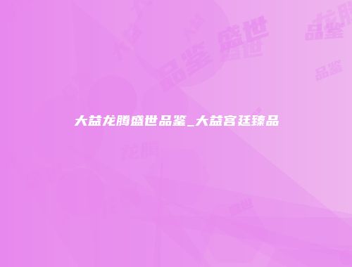 大益龙腾盛世品鉴_大益宫廷臻品