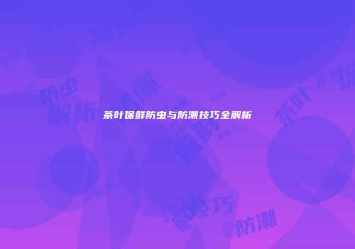 茶叶保鲜防虫与防潮技巧全解析