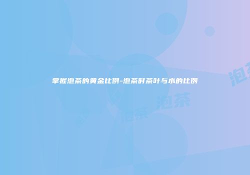掌握泡茶的黄金比例-泡茶时茶叶与水的比例