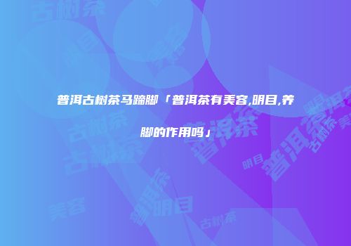 普洱古树茶马蹄脚「普洱茶有美容,明目,养脚的作用吗」