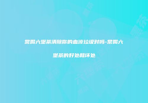 常喝六堡茶清除你的血液垃圾对吗-常喝六堡茶的好处和坏处