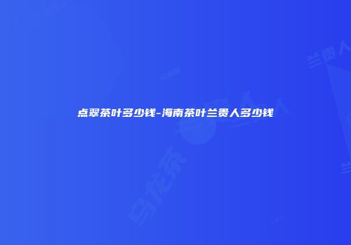 点翠茶叶多少钱-海南茶叶兰贵人多少钱