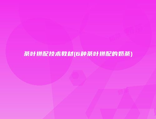 茶叶拼配技术教材(6种茶叶拼配的奶茶)