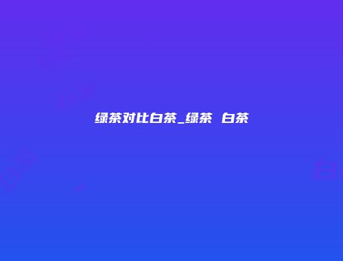 绿茶对比白茶_绿茶 白茶