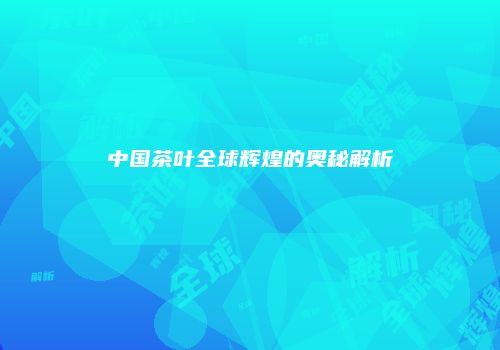 中国茶叶全球辉煌的奥秘解析