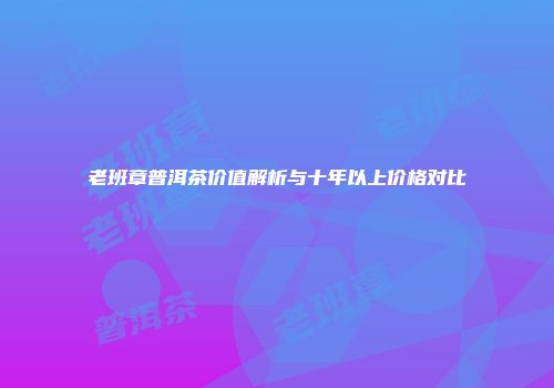 老班章普洱茶价值解析与十年以上价格对比