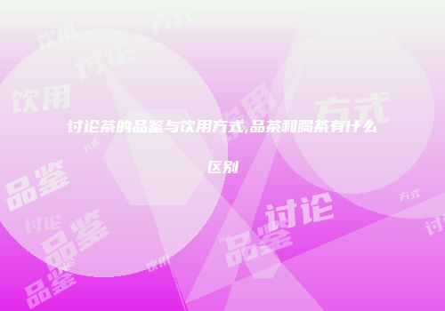 讨论茶的品鉴与饮用方式,品茶和喝茶有什么区别
