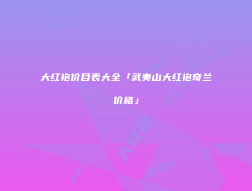 大红袍价目表大全「武夷山大红袍奇兰价格」