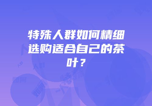 特殊人群如何精细选购适合自己的茶叶？