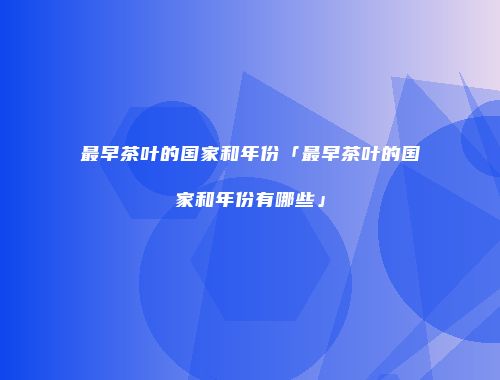 最早茶叶的国家和年份「最早茶叶的国家和年份有哪些」