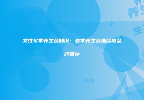 女性冬季养生茶知识：春季养生茶选品与品牌推荐