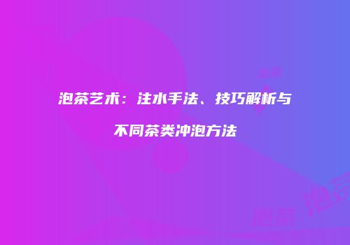 泡茶艺术：注水手法、技巧解析与不同茶类冲泡方法