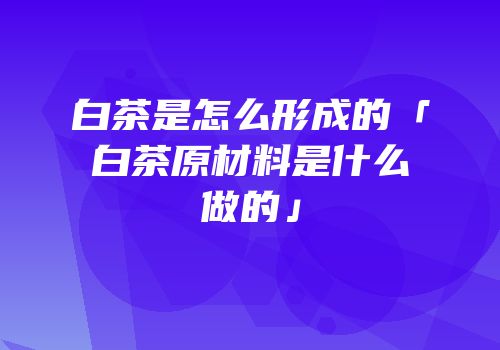 白茶是怎么形成的「白茶原材料是什么做的」