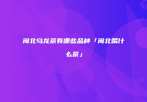 闽北乌龙茶有哪些品种「闽北喝什么茶」