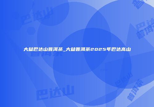 大益巴达山普洱茶_大益普洱茶2025年巴达高山
