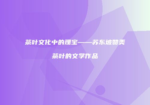 茶叶文化中的瑰宝——苏东坡赞美茶叶的文学作品