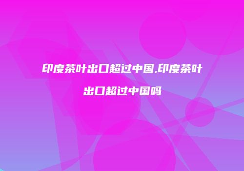 印度茶叶出口超过中国,印度茶叶出口超过中国吗