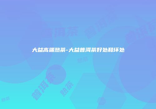 大益高端熟茶-大益普洱茶好处和坏处