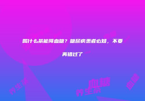 喝什么茶能降血糖？糖尿病患者必知，不要再错过了