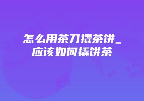 怎么用茶刀撬茶饼_应该如何撬饼茶