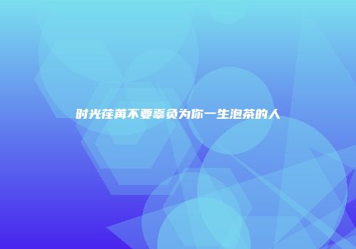 时光荏苒不要辜负为你一生泡茶的人