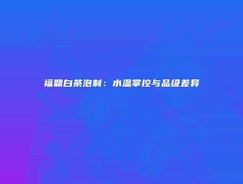 福鼎白茶泡制：水温掌控与品级差异
