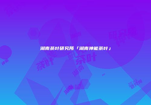 湖南茶叶研究所「湖南神能茶叶」