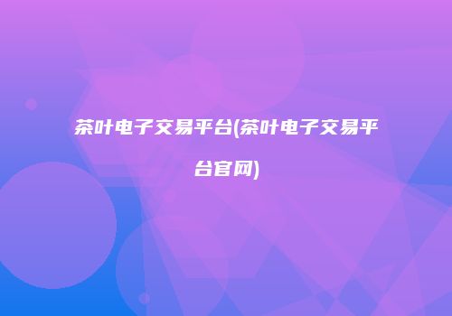 茶叶电子交易平台(茶叶电子交易平台官网)