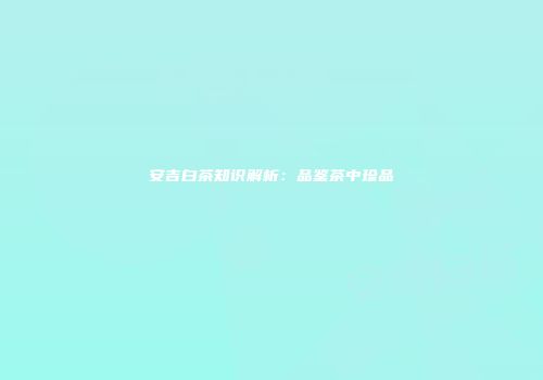 安吉白茶知识解析：品鉴茶中珍品