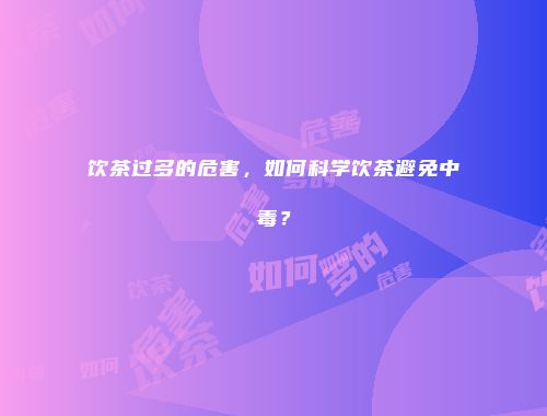 饮茶过多的危害，如何科学饮茶避免中毒？