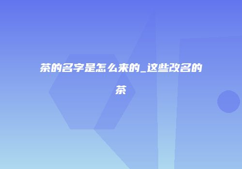 茶的名字是怎么来的_这些改名的茶
