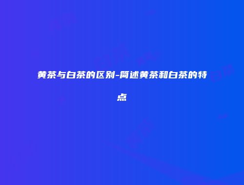黄茶与白茶的区别-简述黄茶和白茶的特点
