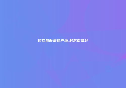 印江茶叶最佳产地,黔东南茶叶