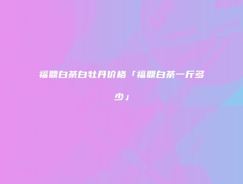 福鼎白茶白牡丹价格「福鼎白茶一斤多少」