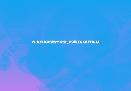大山春茶叶图片大全,大美江山茶叶价格