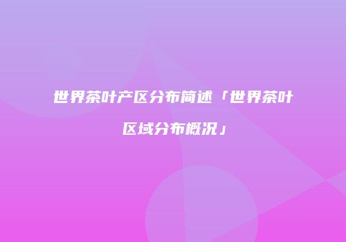 世界茶叶产区分布简述「世界茶叶区域分布概况」