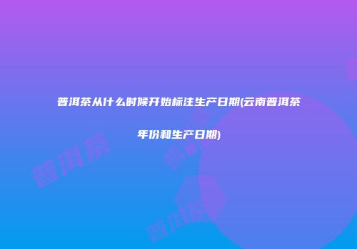 普洱茶从什么时候开始标注生产日期(云南普洱茶年份和生产日期)